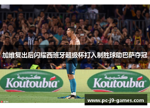 加维复出后闪耀西班牙超级杯打入制胜球助巴萨夺冠