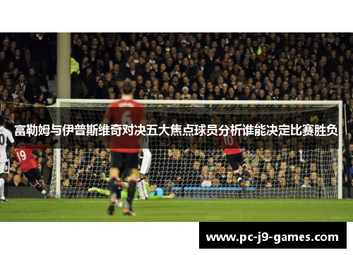 富勒姆与伊普斯维奇对决五大焦点球员分析谁能决定比赛胜负