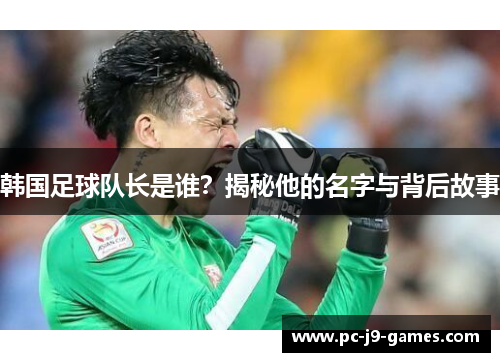 韩国足球队长是谁?揭秘他的名字与背后故事 韩国足球队长是谁?揭秘他的名字与背后故事