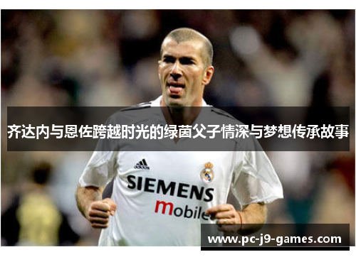 齐达内与恩佐跨越时光的绿茵父子情深与梦想传承故事