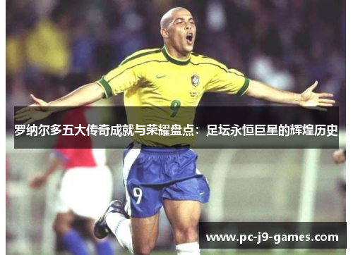 罗纳尔多五大传奇成就与荣耀盘点：足坛永恒巨星的辉煌历史