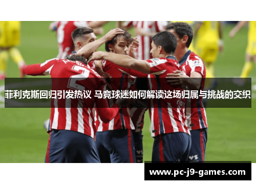 菲利克斯回归引发热议 马竞球迷如何解读这场归属与挑战的交织