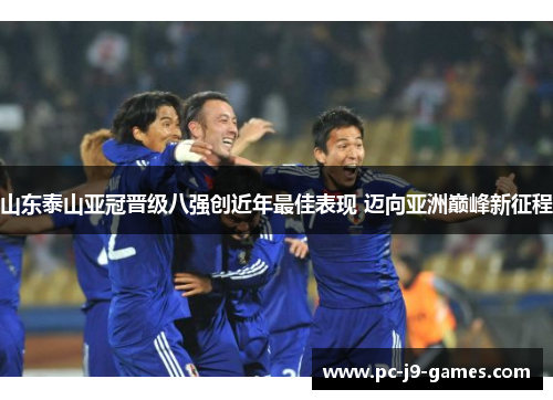 山东泰山亚冠晋级八强创近年最佳表现 迈向亚洲巅峰新征程 山东泰山亚冠晋级八强创近年最佳表现 迈向亚洲巅峰新征程