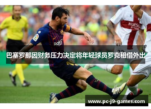 巴塞罗那因财务压力决定将年轻球员罗克租借外出 巴塞罗那因财务压力决定将年轻球员罗克租借外出