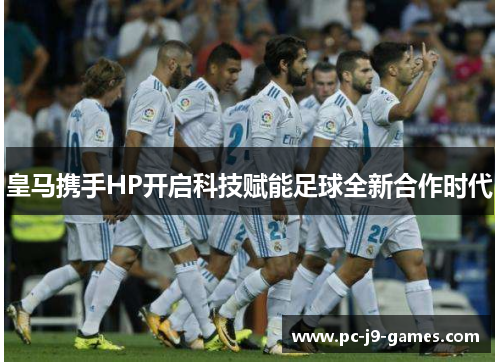 皇马携手HP开启科技赋能足球全新合作时代 皇马携手HP开启科技赋能足球全新合作时代