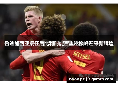 鲁迪加西亚接任后比利时能否重返巅峰迎来新辉煌 鲁迪加西亚接任后比利时能否重返巅峰迎来新辉煌