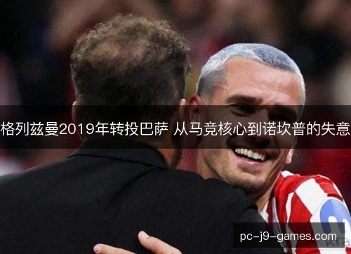 格列兹曼2019年转投巴萨 从马竞核心到诺坎普的失意 格列兹曼2019年转投巴萨 从马竞核心到诺坎普的失意